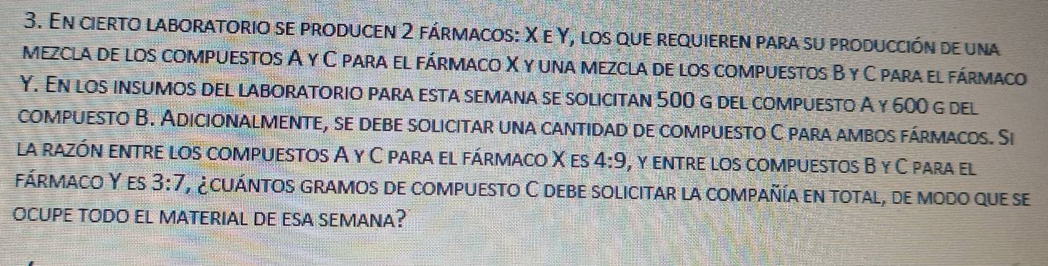 En cierto laboratorio se producen 2 fármacos: X e Y, los que requieren para su producción de una 
mezcla de los compuestos A γ C para el fármaco X y una mezcla de los compuestos B y C para el fármaco 
Y. En los insumos del laboratorio para esta semana se solicitan 500 g del compuesto A y 600 g del 
compuesto B. Adicionalmente, se debe solicitar una cantidad de compuesto C para ambos fármacos. Si 
la razón entre los compuestos A y C para el fármaco X es 4:9 , γ entre los compuestos B γ C para el 
fármaco Y es 3:7 E a cuántos gramos de compuesto C debe solicitar la compañía en total, de modo que se 
OCUPE TODO EL MATERIAL dE ESA SEMANa?