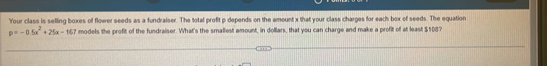 Your class is selling boxes of flower seeds as a fundraiser. The total profit p depends on the amount x that your class charges for each box of seeds. The equation
p=-0.5x^2+25x-167 models the profit of the fundraiser. What's the smallest amount, in dollars, that you can charge and make a profit of at least $108?