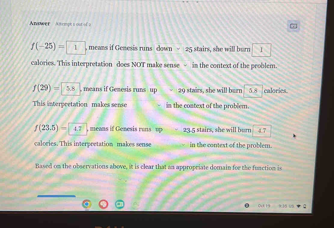 Answer Attempt 1 out of 2
f(-25)= 1 , means if Genesis runs down 25 stairs, she will burn 1
calories. This interpretation does NOT make sense √ in the context of the problem.
f(29)= 5.8 , means if Genesis runs up 29 stairs, she will burn 5.8 calories.
This interpretation makes sense in the context of the problem.
f(23.5)= 4.7 , means if Genesis runs up 23.5 stairs, she will burn 4.7
calories. This interpretation makes sense in the context of the problem.
Based on the observations above, it is clear that an appropriate domain for the function is
Oct 19 9:35US