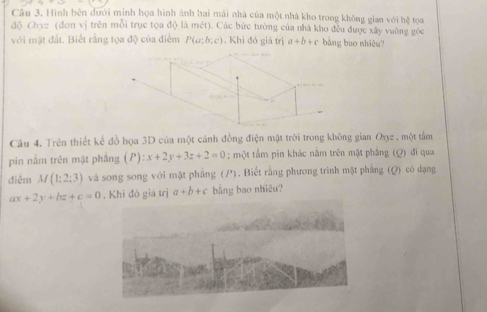 Hình bên dưới minh họa hình ảnh hai mái nhà của một nhà kho trong không gian với hệ tọa 
độ Oxyz (đơn vị trên mỗi trục tọa độ là mét). Các bức tường của nhà kho đều được xây vuông góc 
với mặt đất. Biết rằng tọa độ của điểm P(a;b;c). Khi đó giá trị a+b+c bằng bao nhiêu? 
Câu 4. Trên thiết kế đồ họa 3D của một cánh đồng điện mặt trời trong không gian Oxz , một tầm 
pin nằm trên mặt phẳng (P): x+2y+3z+2=0; một tấm pin khác nằm trên mặt phẳng (Q) đi qua 
điểm M(1:2:3) và song song với mặt phẳng (P). Biết rằng phương trình mặt phẳng (Q) có dạng
ax+2y+bz+c=0. Khi đó giá trị a+b+c bằng bao nhiêu?