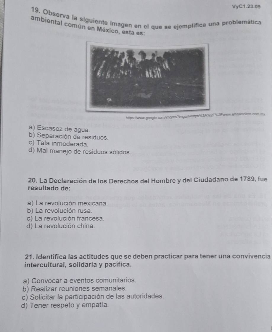 VyC1.23.09
19. Observa la siguiente imagen en el que se ejemplifica una problemática
ambiental común en México, esta es:
https://www.google.com/imgres?imgurl=Fwww.eifinanciero.com.mx
a) Escasez de agua.
b) Separación de residuos.
c) Tala inmoderada.
d) Mal manejo de residuos sólidos.
20. La Declaración de los Derechos del Hombre y del Ciudadano de 1789, fue
resultado de:
a) La revolución mexicana.
b) La revolución rusa.
c) La revolución francesa.
d) La revolución china.
21. Identifica las actitudes que se deben practicar para tener una convivencia
intercultural, solidaria y pacífica.
a) Convocar a eventos comunitarios.
b) Realizar reuniones semanales.
c) Solicitar la participación de las autoridades.
d) Tener respeto y empatía.