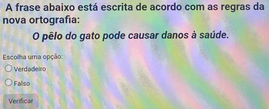 A frase abaixo está escrita de acordo com as regras da
nova ortografía:
O pêlo do gato pode causar danos à saúde.
Escolha uma opção:
Verdadeiro
Falso
Verificar