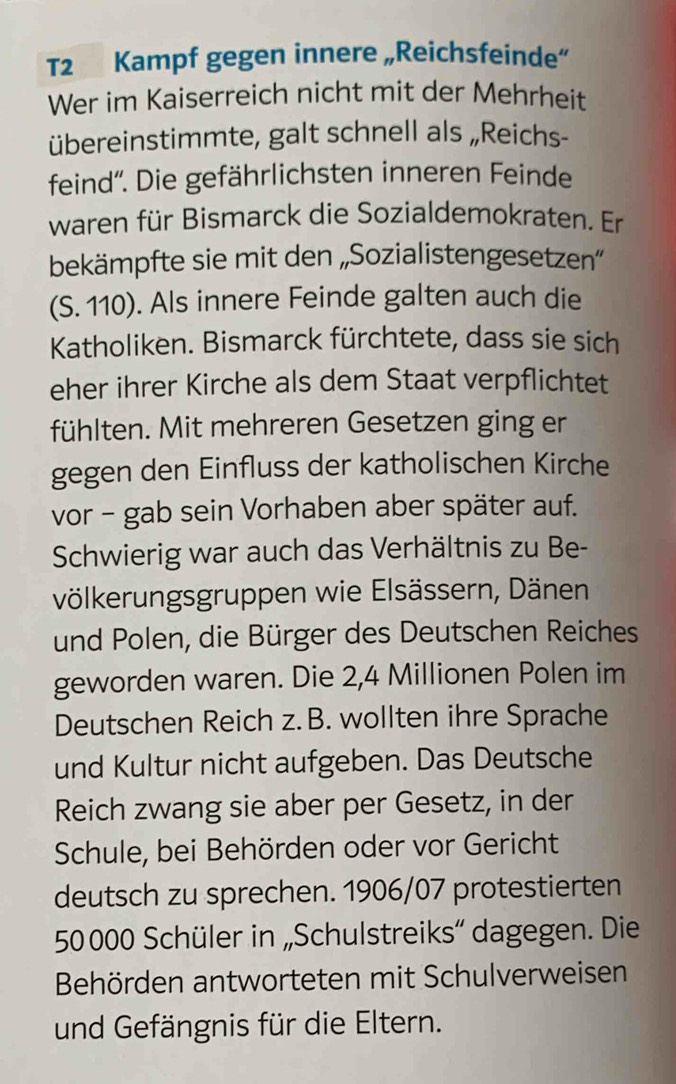 T2 Kampf gegen innere „Reichsfeinde” 
Wer im Kaiserreich nicht mit der Mehrheit 
übereinstimmte, galt schnell als „Reichs- 
feind”. Die gefährlichsten inneren Feinde 
waren für Bismarck die Sozialdemokraten. Er 
bekämpfte sie mit den „Sozialistengesetzen” 
(S. 110). Als innere Feinde galten auch die 
Katholiken. Bismarck fürchtete, dass sie sich 
eher ihrer Kirche als dem Staat verpflichtet 
fühlten. Mit mehreren Gesetzen ging er 
gegen den Einfluss der katholischen Kirche 
vor - gab sein Vorhaben aber später auf. 
Schwierig war auch das Verhältnis zu Be- 
völkerungsgruppen wie Elsässern, Dänen 
und Polen, die Bürger des Deutschen Reiches 
geworden waren. Die 2,4 Millionen Polen im 
Deutschen Reich z. B. wollten ihre Sprache 
und Kultur nicht aufgeben. Das Deutsche 
Reich zwang sie aber per Gesetz, in der 
Schule, bei Behörden oder vor Gericht 
deutsch zu sprechen. 1906/07 protestierten
50000 Schüler in „Schulstreiks” dagegen. Die 
Behörden antworteten mit Schulverweisen 
und Gefängnis für die Eltern.