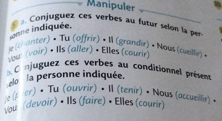 Manipuler 
. Conjuguez ces verbes au futur selon la per 
sonne indiquée. 
je (chanter) • Tu (offrir) • II (grandir) • Nous (cueillir) • 
Vous (voir) • Ils (aller) • Elles (courir) 
b Co njuguez ces verbes au conditionnel présent 
selo: la personne indiquée. 
je (pier) • Tu (ouvrir) • II (tenir) • Nous (accueillir) • 
Vou (devoir) • Ils (faire) • Elles (courir)