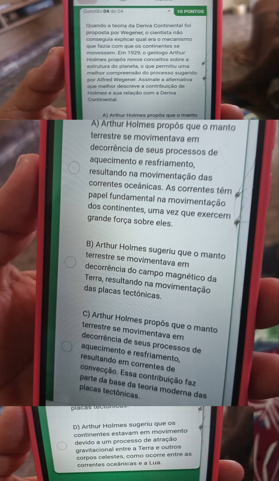 de 04 10 PONTOS
Quando a teoria da Deriva Continental foi
proposta por Wegener, o cientista não
conseguia explicar qual era o mecanismo
que fazia com que os continentes se
movessem. Em 1929, o geólogo Arthur
Holmes propôs novos conceitos sobre a
estrutura do planeta, o que permitiu uma
melhor compreensão do processo sugerido
por Alfred Wegener. Assinale a alternativa
que melhor descreve a contribuição de
Holmes e sua relação com a Deriva
Continental.
A) Arthur Holmes propôs que o manto
A) Arthur Holmes propôs que o manto
terrestre se movimentava em
decorrência de seus processos de
aquecimento e resfriamento,
resultando na movimentação das
correntes oceânicas. As correntes têm
papel fundamental na movimentação
dos continentes, uma vez que exercem
grande força sobre eles.
B) Arthur Holmes sugeriu que o manto
terrestre se movimentava em
decorrência do campo magnético da
Terra, resultando na movimentação
das placas tectônicas.
C) Arthur Holmes propôs que o manto
terrestre se movimentava em
decorrência de seus processos de
aquecimento e resfriamento,
resultando em correntes de
convecção. Essa contribuição faz
parte da base da teoria moderna das
placas tectônicas.
placas téctonit
D) Arthur Holmes sugeriu que os
continentes estavam em movimento
devido a um processo de atração
gravitacional entre a Terra e outros
corpos celestes, como ocorre entre as
correntes oceânicas e a Lua.