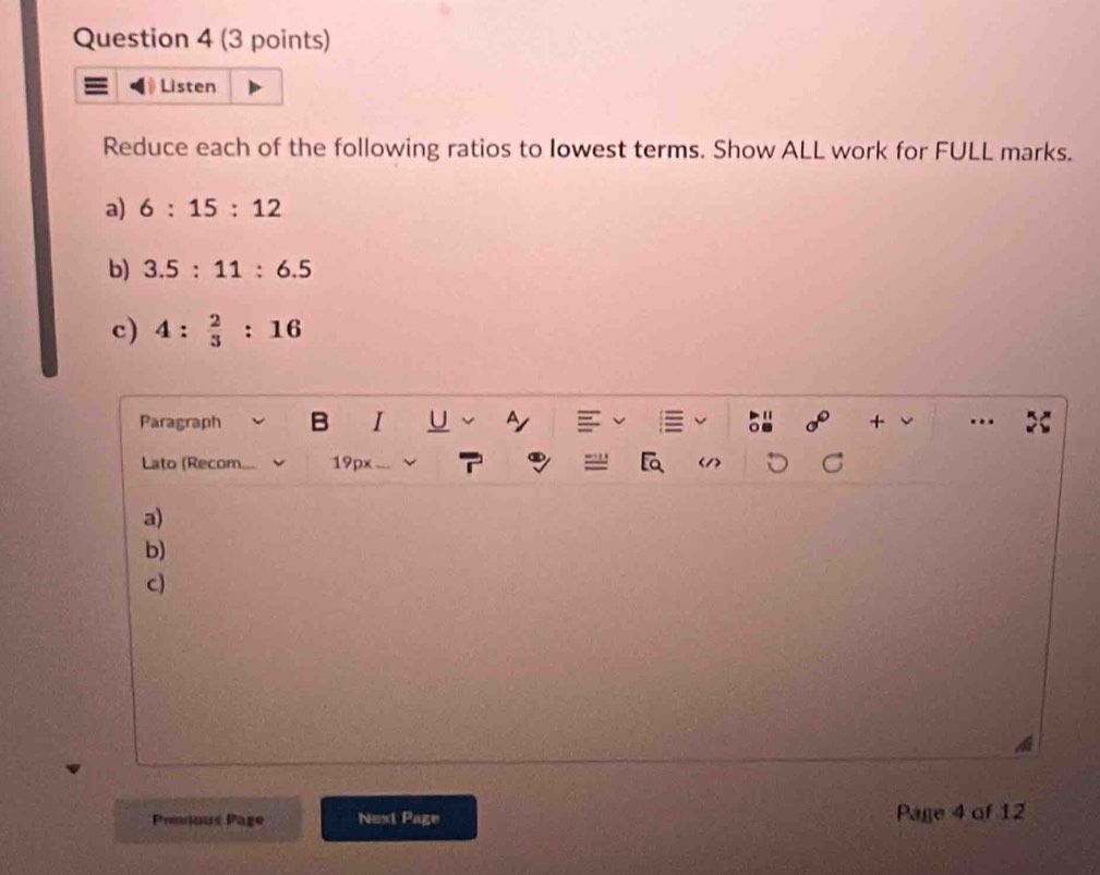 Listen 
Reduce each of the following ratios to Iowest terms. Show ALL work for FULL marks. 
a) 6:15:12
b) 3.5:11:6.5
c) 4: 2/3 :16
Paragraph I + ... 
Lato (Recom. 19px
a) 
b) 
c) 
Pmious Page Next Page Page 4 of 12