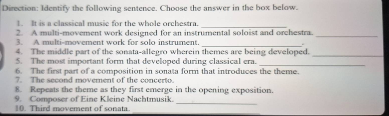 Direction: Identify the following sentence. Choose the answer in the box below. 
1. It is a classical music for the whole orchestra._ 
2. A multi-movement work designed for an instrumental soloist and orchestra._ 
3. A multi-movement work for solo instrument. 
_. 
4. The middle part of the sonata-allegro wherein themes are being developed._ 
5. The most important form that developed during classical era._ 
6. The first part of a composition in sonata form that introduces the theme. 
7. The second movement of the concerto. 
8. Repeats the theme as they first emerge in the opening exposition. 
9. Composer of Eine Kleine Nachtmusik._ 
_ 
10. Third movement of sonata.