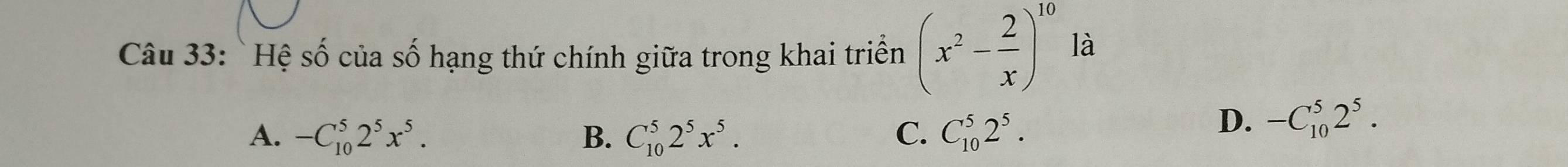 Hệ số của số hạng thứ chính giữa trong khai triển (x^2- 2/x )^10 là
A. -C_(10)^52^5x^5. B. C_(10)^52^5x^5. C. C_(10)^52^5.
D. -C_(10)^52^5.