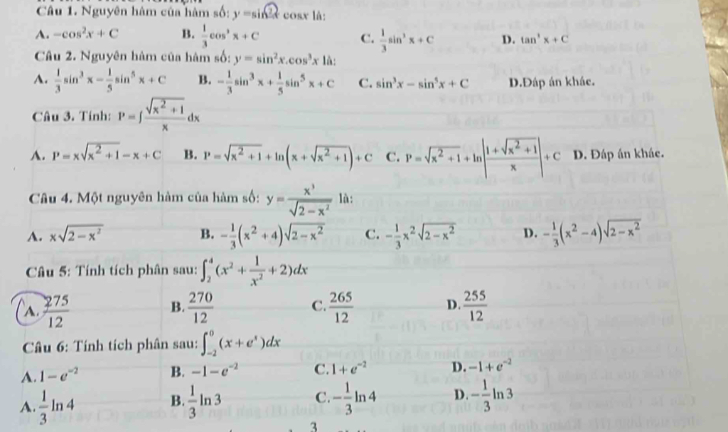 Nguyên hàm của hàm s6:y=sin 2x cosx là:
A. -cos^2x+C B.  1/3 cos^2x+C
C.  1/3 sin^3x+C D. tan^3x+C
Câu 2. Nguyên hàm của hàm số: y=sin^2x.cos^3x1a:
A.  1/3 sin^3x- 1/5 sin^5x+C B. - 1/3 sin^3x+ 1/5 sin^5x+C C. sin^3x-sin^5x+C D.Đáp án khác.
Câu 3. Tính: P=∈t  (sqrt(x^2+1))/x dx
A. P=xsqrt(x^2+1)-x+C B. P=sqrt(x^2+1)+ln (x+sqrt(x^2+1))+C C. P=sqrt(x^2+1)+ln | (1+sqrt(x^2+1))/x |+C D. Đáp án khác.
Câu 4. Một nguyên hàm của hàm số: y= x^3/sqrt(2-x^2)  là:
A. xsqrt(2-x^2) B. - 1/3 (x^2+4)sqrt(2-x^2) C. - 1/3 x^2sqrt(2-x^2) D. - 1/3 (x^2-4)sqrt(2-x^2)
Câu 5: Tính tích phân sau: ∈t _2^(4(x^2)+ 1/x^2 +2)dx
A.  275/12   270/12  C.  265/12  D.  255/12 
B.
Câu 6: Tính tích phân sau: ∈t _(-2)^0(x+e^x)dx
D.
A. 1-e^(-2) B. -1-e^(-2) C. 1+e^(-2) -1+e^(-2)
A.  1/3 ln 4  1/3 ln 3 - 1/3 ln 4 D. - 1/3 ln 3
B.
C.
3