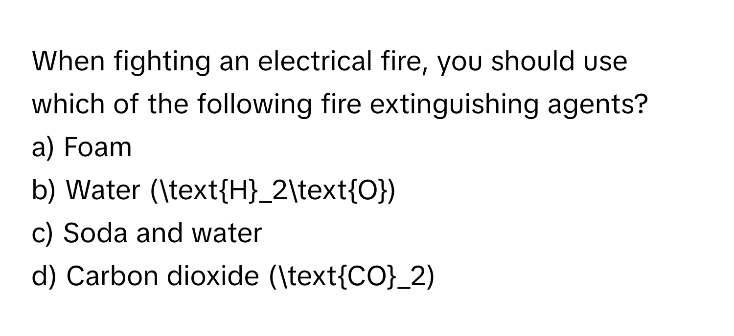 When fighting an electrical fire, you should use which of the following fire extinguishing agents?

a) Foam
b) Water (H_2O)
c) Soda and water
d) Carbon dioxide (CO_2)