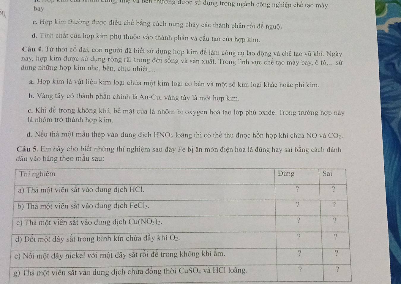 Cùng, nệ và bên thương được sử dụng trong ngành công nghiệp chế tạo máy
O. bay
e. Hợp kim thường được điều chế bằng cách nung chảy các thành phần rồi đề nguội
d. Tính chất của hợp kim phụ thuộc vào thành phần và cấu tạo của hợp kim.
Câu 4. Từ thời cổ đại, con người đã biết sử dụng hợp kim để làm công cụ lao động và chế tạo vũ khí. Ngày
nay, hợp kim được sử dụng rộng rãi trong đời sống và sản xuất. Trong lĩnh vực chế tạo máy bay, ô tô,... sử
dụng những hợp kim nhẹ, bền, chịu nhiệt,...
a. Hợp kim là vật liệu kim loại chứa một kim loại cơ bản và một số kim loại khác hoặc phi kim.
b. Vàng tây có thành phần chính là Au-Cu, vàng tây là một hợp kim.
c. Khi để trong không khí, bề mặt của lá nhôm bị oxygen hoá tạo lớp phủ oxide. Trong trường hợp này
lá nhôm trở thành hợp kim.
đ. Nếu thả một mẫu thép vào dung dịch HNO_3 loãng thì có thể thu được hỗn hợp khí chứa NO và CO_2.
Câu 5. Em hãy cho biết những thí nghiệm sau đây Fe bị ăn mòn điện hoá là đúng hay sai bằng cách đánh
dấu vào bảng theo mẫu sau: