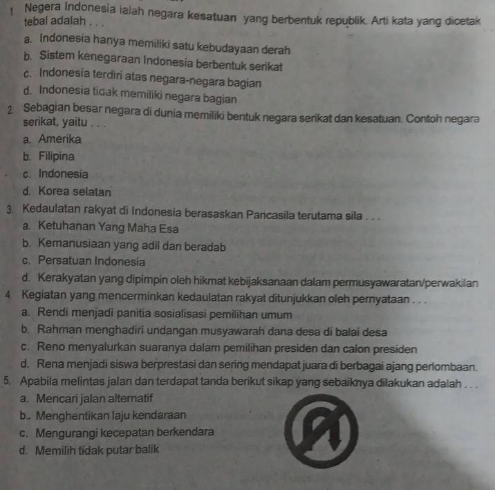 ↑ Negera Indonesia ialah negara kesatuan yang berbentuk republik. Arti kata yang dicetak
tebal adalah . . .
a. Indonesia hanya memiliki satu kebudayaan derah
b. Sistem kenegaraan Indonesia berbentuk serikat
c. Indonesia terdiri atas negara-negara bagian
d. Indonesia tidak memiliki negara bagian
2. Sebagian besar negara di dunia memiliki bentuk negara serikat dan kesatuan. Contoh negara
serikat, yaitu . . .
a. Amerika
b. Filipina
c. Indonesia
d. Korea selatan
3. Kedaulatan rakyat di Indonesia berasaskan Pancasila terutama sila . .
a. Ketuhanan Yang Maha Esa
b. Kemanusiaan yang adil dan beradab
c. Persatuan Indonesia
d. Kerakyatan yang dipimpin oleh hikmat kebijaksanaan dalam permusyawaratan/perwakilan
4. Kegiatan yang mencerminkan kedaulatan rakyat ditunjukkan oleh pernyataan . . .
a. Rendi menjadi panitia sosialisasi pemilihan umum
b. Rahman menghadiri undangan musyawarah dana desa di balai desa
c. Reno menyalurkan suaranya dalam pemilihan presiden dan calon presiden
d. Rena menjadi siswa berprestasi dan sering mendapat juara di berbagai ajang perlombaan.
5. Apabila melintas jalan dan terdapat tanda berikut sikap yang sebaiknya dilakukan adalah . . .
a. Mencari jalan altematif
b.. Menghentikan laju kendaraan
c. Mengurangi kecepatan berkendara
d. Memilih tidak putar balik