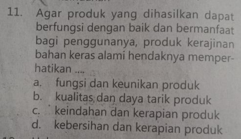 Agar produk yang dihasilkan dapat
berfungsi dengan baik dan bermanfaat
bagi penggunanya, produk kerajinan
bahan keras alami hendaknya memper-
hatikan ....
a. fungsi dan keunikan produk
b. kualitas dan daya tarik produk
c. keindahan dan kerapian produk
d. kebersihan dan kerapian produk