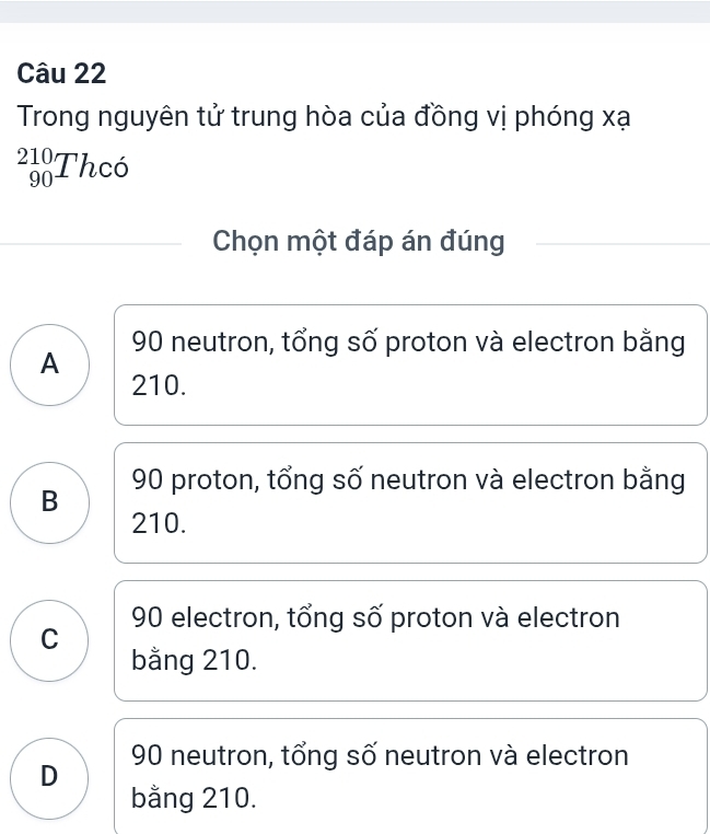 Trong nguyên tử trung hòa của đồng vị phóng xạ
_(90)^(210)Thc6
Chọn một đáp án đúng
90 neutron, tổng số proton và electron bằng
A
210.
90 proton, tổng số neutron và electron bằng
B
210.
90 electron, tổng số proton và electron
C
bằng 210.
D 90 neutron, tổng số neutron và electron
bằng 210.