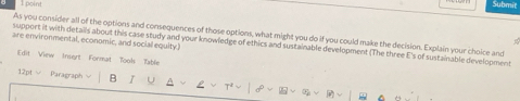 poin 
As you consider all of the options and consequences of those options, what might you do if you could make the decision. Explain your choice and 
are environmental, economic, and sociall equity.) 
support it with details about this case study and your knowledge of ethics and sustainable development (The three E's of sustainable development 
[dit View Insert Format Tools Table 
12pt ∨ Paragraph B U