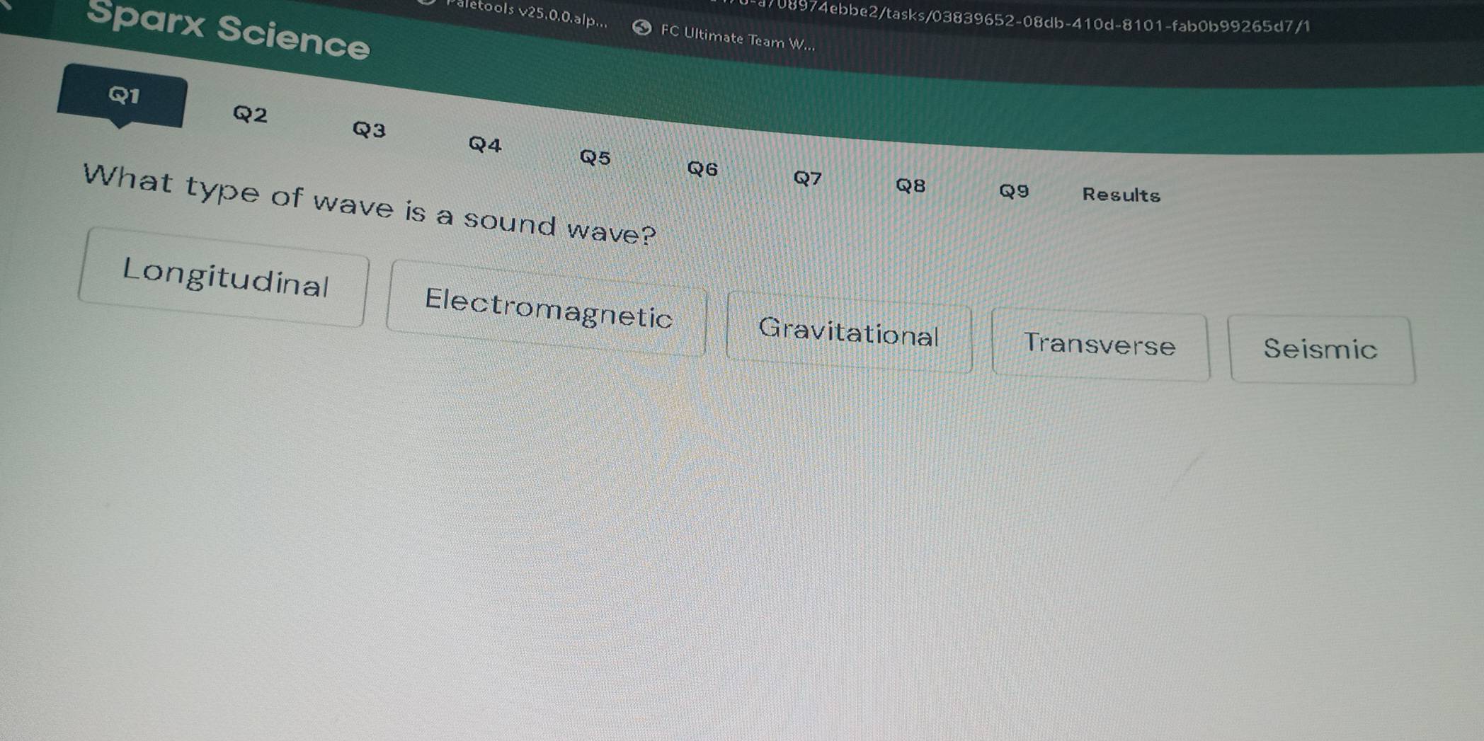 4708974ebbe2/tasks/03839652-08db-410d-8101-fab0b99265d7/1
Sparx Science
Paletools v25,0.0.alp... FC Ultimate Team W...
Q1
Q2
Q3
Q4
Q5
Q6 Q7 Q8 Q9 Results
What type of wave is a sound wave?
Longitudinal Electromagnetic
Gravitational Transverse
Seismic