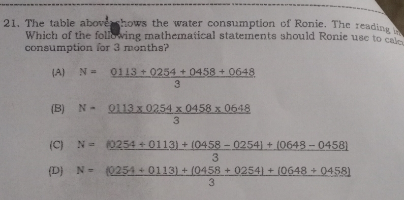 The table abovershows the water consumption of Ronie. The reading in
Which of the following mathematical statements should Ronie use to calc
consumption for 3 months?
(A) N= (0113+0254+0458+0648)/3 
(B) N= (0113* 0254* 0458* 0648)/3 
(C)
D