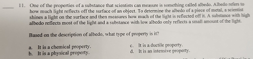 One of the properties of a substance that scientists can measure is something called albedo. Albedo refers to
how much light reflects off the surface of an object. To determine the albedo of a piece of metal, a scientist
shines a light on the surface and then measures how much of the light is reflected off it. A substance with high
albedo reflects most of the light and a substance with low albedo only reflects a small amount of the light.
Based on the description of albedo, what type of property is it?
c. It is a ductile property.
a. It is a chemical property. d. It is an intensive property.
b. It is a physical property.