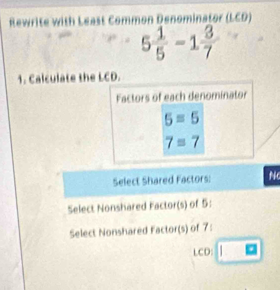 Rewrite with Least Common Denominator (LCD)
5 1/5 -1 3/7 
1. Calculate the LCD.
Factors of each denominator
5=5
7=7
Select Shared Factors: No
Select Nonshared Factor(s) of 5 :
Select Nonshared Factor(s) of 7 :
LCD: □