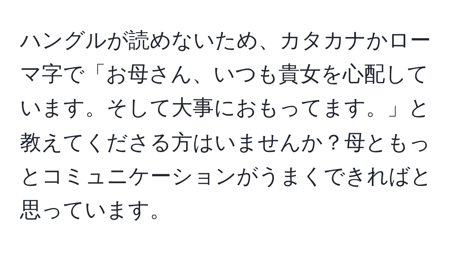 ハングルが読めないため、カタカナかローマ字で「お母さん、いつも貴女を心配しています。そして大事におもってます。」と教えてくださる方はいませんか？母ともっとコミュニケーションがうまくできればと思っています。