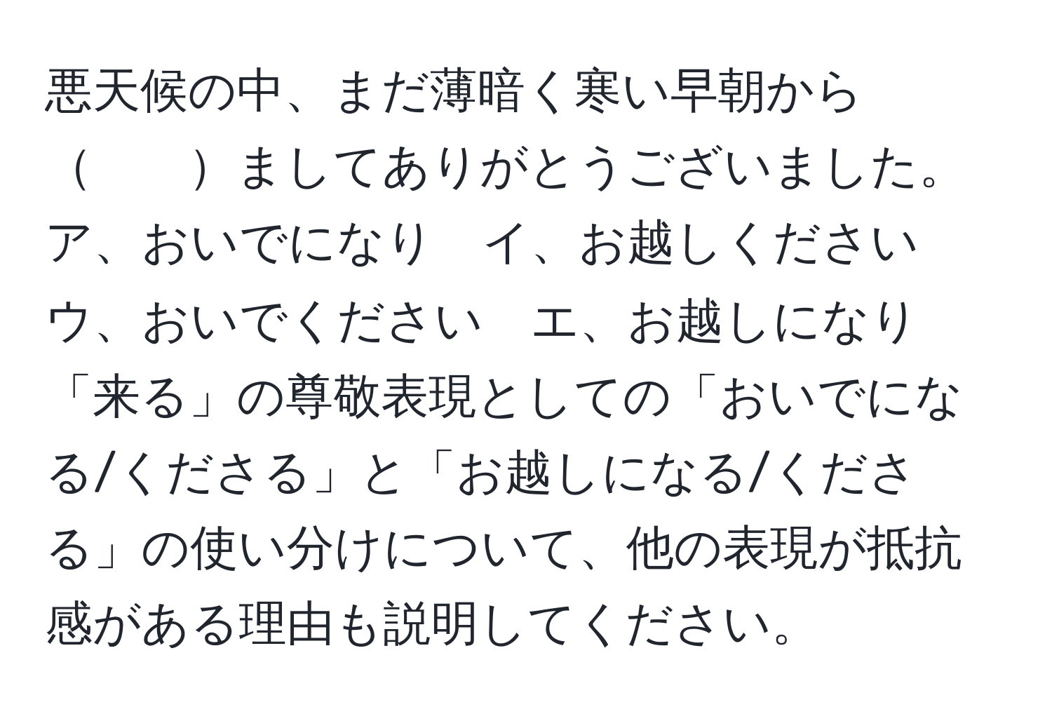 悪天候の中、まだ薄暗く寒い早朝から　　ましてありがとうございました。ア、おいでになり　イ、お越しください　ウ、おいでください　エ、お越しになり  
「来る」の尊敬表現としての「おいでになる/くださる」と「お越しになる/くださる」の使い分けについて、他の表現が抵抗感がある理由も説明してください。