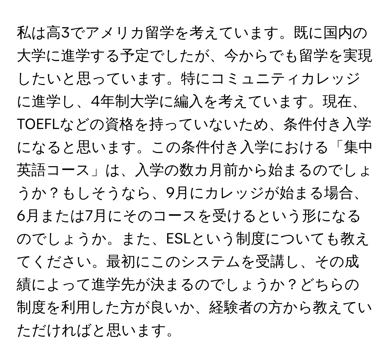 私は高3でアメリカ留学を考えています。既に国内の大学に進学する予定でしたが、今からでも留学を実現したいと思っています。特にコミュニティカレッジに進学し、4年制大学に編入を考えています。現在、TOEFLなどの資格を持っていないため、条件付き入学になると思います。この条件付き入学における「集中英語コース」は、入学の数カ月前から始まるのでしょうか？もしそうなら、9月にカレッジが始まる場合、6月または7月にそのコースを受けるという形になるのでしょうか。また、ESLという制度についても教えてください。最初にこのシステムを受講し、その成績によって進学先が決まるのでしょうか？どちらの制度を利用した方が良いか、経験者の方から教えていただければと思います。