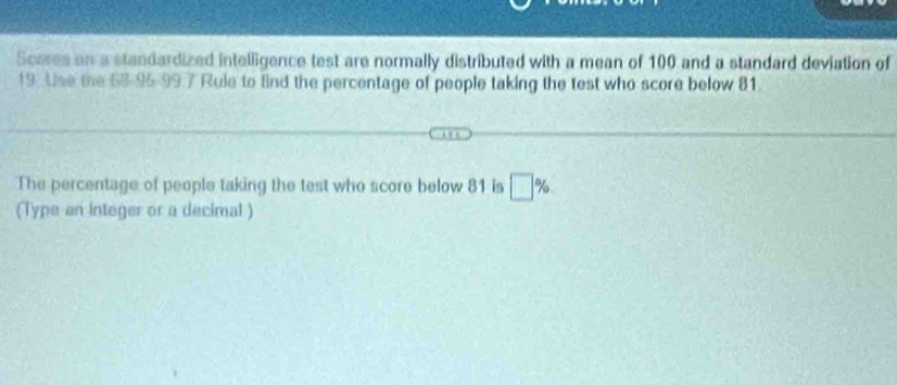 Scores on a standardized intelligence test are normally distributed with a mean of 100 and a standard deviation of
19. Use the 58 - 95 - 997 Rule to fnd the percentage of people taking the test who score below 81. 
The percentage of people taking the test who score below 81 is □ %
(Type an integer or a decimal )