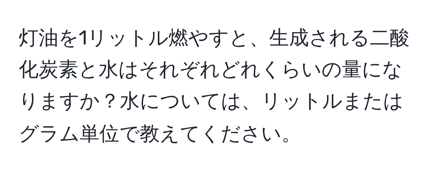 灯油を1リットル燃やすと、生成される二酸化炭素と水はそれぞれどれくらいの量になりますか？水については、リットルまたはグラム単位で教えてください。