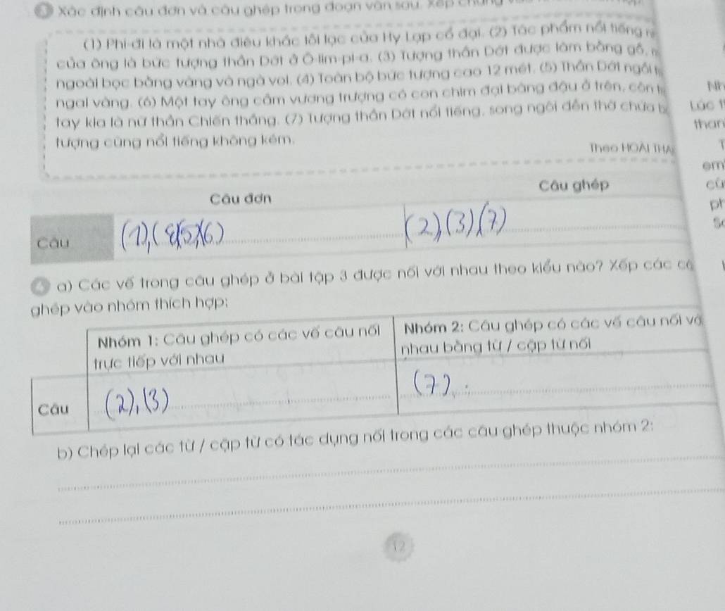 Xác định câu đơn và câu ghép trong đoạn vận sau. Xếp chứi 
(1) Phi-đi là một nhà điêu khác lôi lạc của Hy Lạp cổ đại. (2) Tác phẩm nổi tiếng r 
của ông là bức tượng thần Dất ở Ô-lim-pi-a. (3) Tượng thần Dát được làm bằng gố . 
ngoài bọc bằng vàng và ngà vol. (4) Toàn bộ bức tượng cao 12 mét. (5) Thần Dớt ngit 
ngai vàng. (6) Một tay ông cầm vương trượng có con chim đại bằng đậu ở trên, côn t Nh 
tay kia là nữ thần Chiến thắng. (7) Tượng thần Dát nổi tiếng, song ngôi đễn thờ chứa b Lúc 1 
than 
tượng cũng nổi tiếng không kém. Theo HOAI THA 
em 
Câu ghép cù 
Câu đơn 
ph 
Câu 
a) Các vế trong câu ghép ở bài tập 3 được nối với nhau theo kiểu nào? Xếp các có 
_ 
b) Chép lại các từ / cập từ có t 
_ 
_ 
12