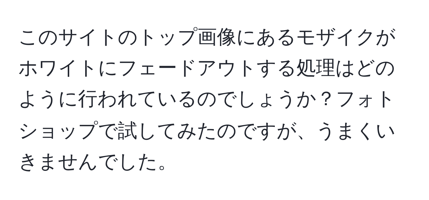 このサイトのトップ画像にあるモザイクがホワイトにフェードアウトする処理はどのように行われているのでしょうか？フォトショップで試してみたのですが、うまくいきませんでした。