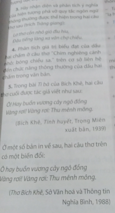 Tượng đ ã 
thàn 
3. Hãy nhận diện và phân tích ý nghĩa 
của hiện tượng phá vỡ quy tắc ngôn ngữ - T. 
thông thường được thể hiện trong hai câu 'lạ h 
thơ sau (trích Tràng giang): + 7 
Lơ thơ cón nhỏ gió đĩu hiu, 
Đâu tiếng làng xa văn chợ chiếu. + 
4. Phân tích giá trị biểu đạt của dấu 
hai chấm ở câu thơ ''Chim nghiêng cánh 
hỏ: bóng chiếu sa.' trên cơ sở liên hệ m 
đến chức năng thông thường của dấu hai th 
chấm trong văn bản. 
+ 
5. Trong bài Tì bà của Bích Khê, hai câu 
thơ cuối được tác giả viết như sau: 
4 
Ô! Hay buốn vương cây ngô đồng 
Vàng rơi! Vàng rơi: Thu mênh mông. 
(Bích Khê, Tinh huyết, Trọng Miên 
xuất bản, 1939) 
Ở một số bản in về sau, hai câu thơ trên 
có một biến đổi: 
Ô hay buồn vương cây ngô đồng 
Vàng rơi! Vàng rơi: Thu mênh mông. 
(Thơ Bích Khê, Sở Văn hoá và Thông tin 
Nghĩa Bình, 1988)