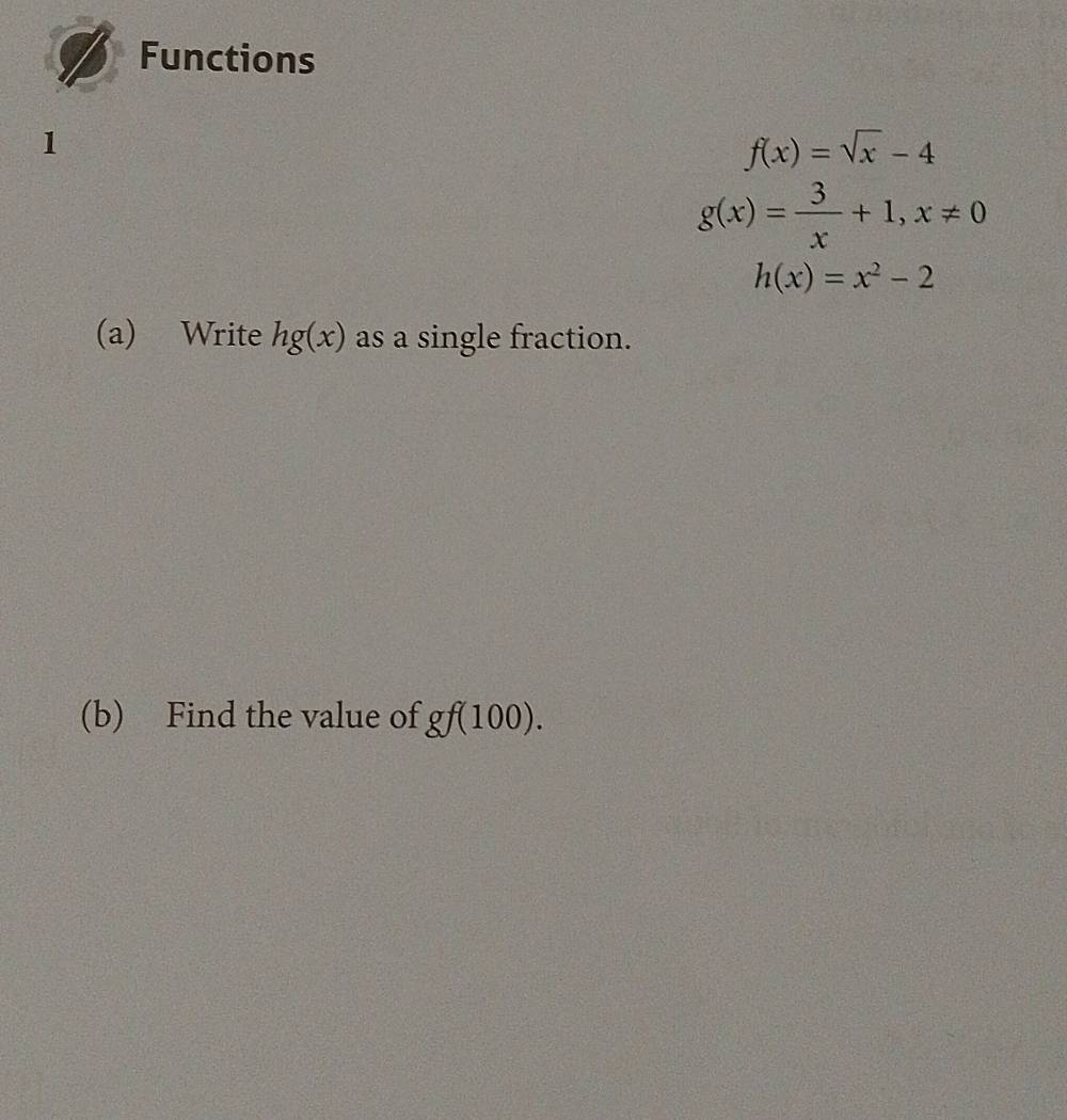 Functions 
1
f(x)=sqrt(x)-4
g(x)= 3/x +1, x!= 0
h(x)=x^2-2
(a) Write hg(x) as a single fraction. 
(b) Find the value of gf(100).