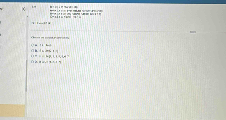 st Lef U= x|x∈ N and x
A= x|xis an even natural number and x<8y</tex>
B=(x|xisan h odd natugal number and x<8)
C= x|x∈ N and 1
Find the sel B∪U.
Choose the correct answer below
A. B∪ U=sqrt()
B. B∪ U= 2,4,6
C. B∪ U= 1,2,3,4,6,6,7
D. B∪ U= 1,3,5,7