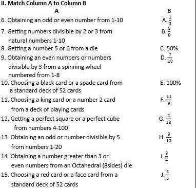 Match Column A to Column B
A
B
6. Obtaining an odd or even number from 1 - 10 A.  1/3 
7. Getting numbers divisible by 2 or 3 from B.  5/8 
natural numbers 1-10
8. Getting a number 5 or 6 from a die C. 50%
9. Obtaining an even numbers or numbers D.  7/10 
divisible by 3 from a spinning wheel
numbered from 1-8
10. Choosing a black card or a spade card from E. 100%
a standard deck of 52 cards
11. Choosing a king card or a number 2 card F.  11/9 
from a deck of playing cards
12. Getting a perfect square or a perfect cube G.  2/13 
from numbers 4 - 100
13. Obtaining an odd or number divisible by 5 H.  8/13 
from numbers 1 -20
14. Obtaining a number greater than 3 or I.  3/4 
even numbers from an Octahedral (8sides) die
15. Choosing a red card or a face card from a J.  3/5 
standard deck of 52 cards