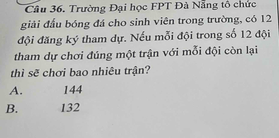 Trường Đại học FPT Đà Nẵng tô chức
giải đấu bóng đá cho sinh viên trong trường, có 12
đội đăng ký tham dự. Nếu mỗi đội trong số 12 đội
tham dự chơi đúng một trận với mỗi đội còn lại
thì sẽ chơi bao nhiêu trận?
A. 144
B. 132