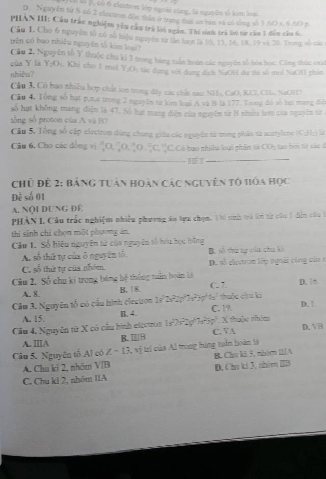 Jil l p, có 6 clectrn lớp người cùng, là nguyên tố kim loạ.
D. Nguyên từ S có 2 clectron đặc thân ở trung tha cơ hám và có tổng số 3 AO s, 6 A0 p.
PHAN III: Cầu trấc nghiệm yêu cầu trà lời ngầm. Thí sinh trú lời từ cầm 1 đâm năm 6,
Câu 1. Cho 6 nguyên tổ có số hiệu nquyêm từ lêm lot la 10, 13,16, 18, 19 và 20. Trong số các
trên có bao nhiều nguyên tố kim loạ?
Câu 2. Nguyên tổ Y thuộc chu ki 3 trong bằng tuần hoàn các nguyên tổ hủa học. Công thứn quáa
của Y là Y_2O_3 , Khi cho 1 mol Y:C :tác dụng với dụng dịch NaOH dư thi số mol NaOH phin
nhiêu?
Câu 3. Có bao nhiêu hợp chất ion trong đây các chất sa: NH₃, CaO, KCl, CH, NaOH2
Câu 4. Tổng số hạt p,n,e trong 2 nguyễn từ kim lại A và B li 177. Trng đó số hạc mang điệ
số hạt không mang điện là 47. Số hạt mang điện của nguyễm từ B nhiờa hom của nguyễn từ
tổng số proton của A và B?
Cầu 5. Tổng số cập electron dùng chung giữa các nguyên từ trong phầm từ acetylene (C;H;) là
Câu 6. Cho các đồng vị 'O, 2O,O . C, ''C. Có bao nhiêu loại phẩm từc CO_2 tạo bởi từ các đ
_hét_
Chủ để 2: Bảng tuân hoàn các nguyên tổ hóa học
Đề số 01
A. NộI DUNG ĐÉ
PHÀN L Câu trắc nghiệm nhiều phương án lựa chọn. Thí sinh trà ki từ câu 1 dễn câu 1
thí sinh chỉ chọn một phương ản
Câu 1. Số hiệu nguyên từ của nguyên tổ hóa học băng
A số thứ tự của ô nguyên tố. B. số thứ tợ của chu ki.
C. số thứ tự của nhóm. D. số electron lớp ngoài cũng của a
Câu 2. Số chu ki trong bảng hệ thống tuần hoàn là
C. 7
A. 8. B. 18. D. 16.
Câu 3. Nguyên tổ có cầu hình electron 1s°2s°2p°3s°3p°4s² thuộc chu ki
A. 15. B. 4. C. 19.
D. 1.
Câu 4. Nguyên từ X có cầu hình electron 1s7 5° a 3s^23g^3 X thuộc nhóm
D.
A. ⅢIIA B. ⅢB C. VA VB
Câu 5. Nguyên tố Al có Z=13 , vị trí của Al trong bảng tuần hoàn là
A. Chu kì 2, nhóm VIB B. Chú kì 3, nhóm IIIA
C. Chu kì 2, nhóm IIA D. Chú kì 3, nhóm IIB