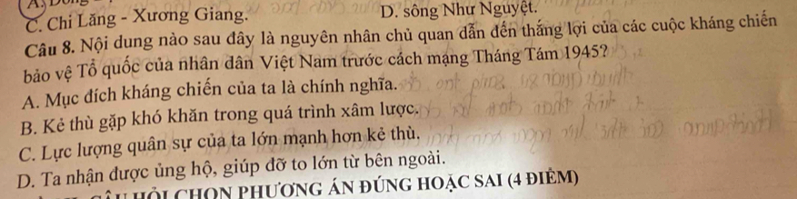 C. Chi Lăng - Xương Giang. D. sông Như Nguyệt.
Câu 8. Nội dung nào sau đây là nguyên nhân chủ quan dẫn đến thắng lợi của các cuộc kháng chiến
bảo vệ Tổ quốc của nhân dân Việt Nam trước cách mạng Tháng Tám 1945?
A. Mục đích kháng chiến của ta là chính nghĩa.
B. Kẻ thù gặp khó khăn trong quá trình xâm lược.
C. Lực lượng quân sự của ta lớn mạnh hơn kẻ thù.
D. Ta nhận được ủng hộ, giúp đỡ to lớn từ bên ngoài.
u hỏi chOn phương án đúng hoặc sai (4 điềm)