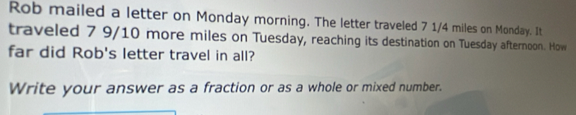 Rob mailed a letter on Monday morning. The letter traveled 7 1/4 miles on Monday. It 
traveled 7 9/10 more miles on Tuesday, reaching its destination on Tuesday afternoon. How 
far did Rob's letter travel in all? 
Write your answer as a fraction or as a whole or mixed number.