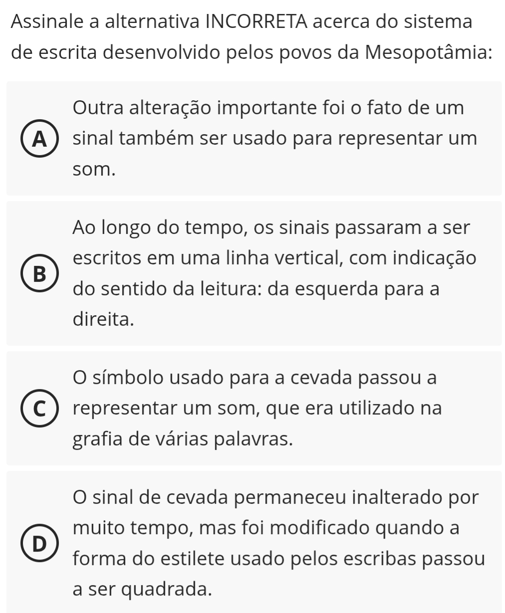 Assinale a alternativa INCORRETA acerca do sistema
de escrita desenvolvido pelos povos da Mesopotâmia:
Outra alteração importante foi o fato de um
A ) sinal também ser usado para representar um
som.
Ao longo do tempo, os sinais passaram a ser
escritos em uma linha vertical, com indicação
B
do sentido da leitura: da esquerda para a
direita.
O símbolo usado para a cevada passou a
C representar um som, que era utilizado na
grafia de várias palavras.
O sinal de cevada permaneceu inalterado por
muito tempo, mas foi modificado quando a
D
forma do estilete usado pelos escribas passou
a ser quadrada.