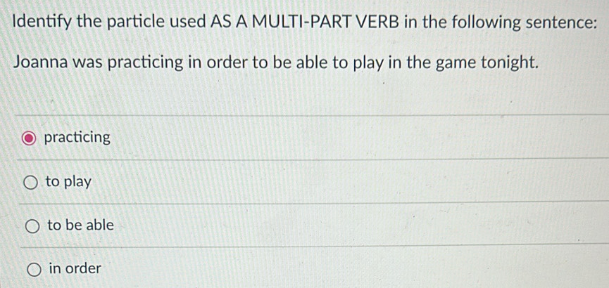 Identify the particle used AS A MULTI-PART VERB in the following sentence:
Joanna was practicing in order to be able to play in the game tonight.
practicing
to play
to be able
in order