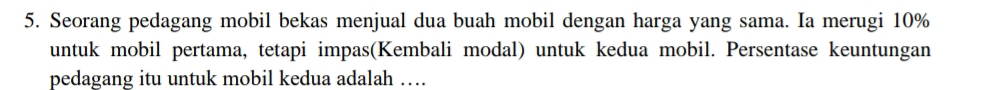 Seorang pedagang mobil bekas menjual dua buah mobil dengan harga yang sama. Ia merugi 10%
untuk mobil pertama, tetapi impas(Kembali modal) untuk kedua mobil. Persentase keuntungan 
pedagang itu untuk mobil kedua adalah …