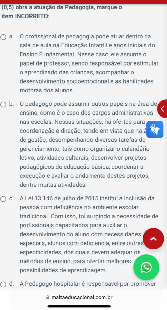 (0,5) obra a atuação da Pedagogia, marque o
item INCORRETO:
a. O profissional de pedagogia pode atuar dentro da
sala de aula na Educação Infantil e anos iniciais do
Ensino Fundamental. Nesse caso, ele assume o
papel de professor, sendo responsável por estimular
o aprendizado das crianças, acompanhar o
desenvolvimento socioemocional e as habilidades
motoras dos alunos.
b. O pedagogo pode assumir outros papéis na área de
ensino, como é o caso dos cargos administrativos
nas escolas. Nessas situações, há ofertas para
coordenação e direção, tendo em vista que na á
de gestão, desempenhando diversas tarefas de
gerenciamento, tais como organizar o calendário
letivo, atividades culturais, desenvolver projetos
pedagógicos de educação básica, coordenar a
execução e avaliar o andamento destes projetos,
dentre muitas atividades.
c. A Lei 13.146 de julho de 2015 institui a inclusão da
pessoa com deficiência no ambiente escolar
tradicional. Com isso, foi surgindo a necessidade de
profissionais capacitados para auxiliar o
desenvolvimento do aluno com necessidades
especiais, alunos com deficiência, entre outras
especificidades, dos quais devem adequar os
métodos de ensino, para ofertar melhores
possibilidades de aprendizagem.
d. A Pedagogo hospitalar é responsável por promover
maltaeducacional.com.br