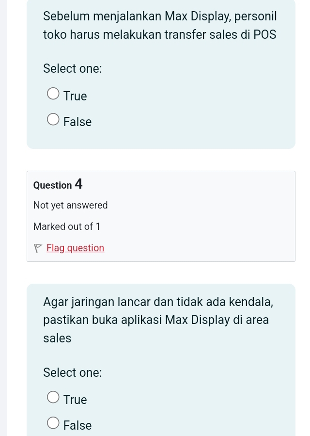 Sebelum menjalankan Max Display, personil
toko harus melakukan transfer sales di POS
Select one:
True
False
Question 4
Not yet answered
Marked out of 1
◤ Flag question
Agar jaringan lancar dan tidak ada kendala,
pastikan buka aplikasi Max Display di area
sales
Select one:
True
False