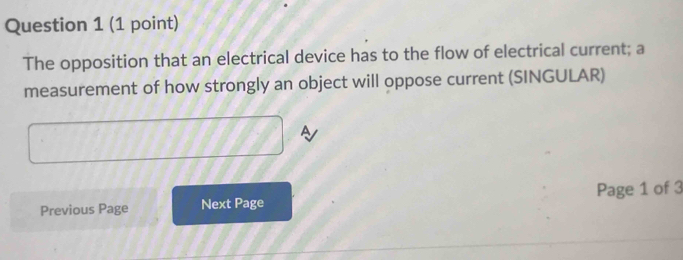 The opposition that an electrical device has to the flow of electrical current; a 
measurement of how strongly an object will oppose current (SINGULAR) 
Previous Page Next Page Page 1 of 3