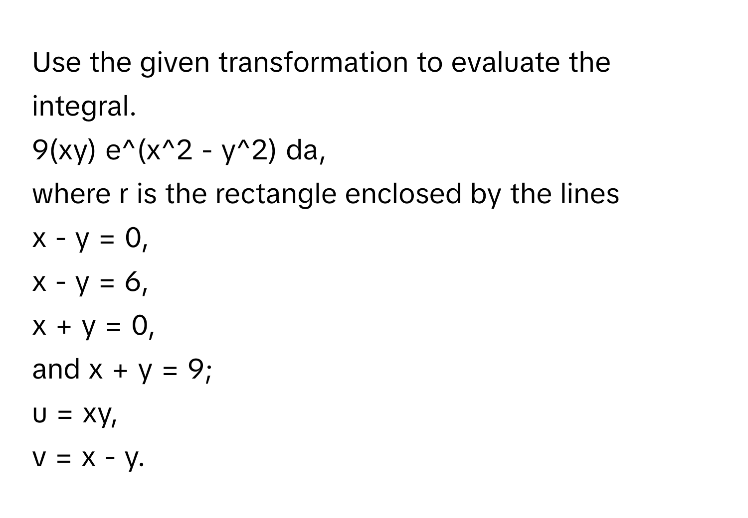 Use the given transformation to evaluate the integral. 
9(xy) e^(x^2 - y^2) da, 
where r is the rectangle enclosed by the lines 
x - y = 0, 
x - y = 6, 
x + y = 0, 
and x + y = 9; 
u = xy, 
v = x - y.