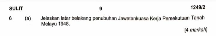 SULIT 9 1249/2 
6 (a) Jelaskan latar belakang penubuhan Jawatankuasa Kerja Persekutuan Tanah 
Melayu 1948. 
[4 markah]