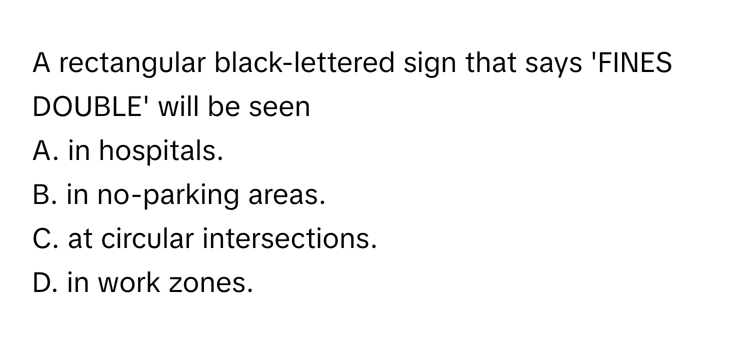 A rectangular black-lettered sign that says 'FINES DOUBLE' will be seen 
A. in hospitals.
B. in no-parking areas.
C. at circular intersections.
D. in work zones.