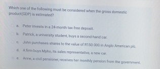 Which one of the following must be considered when the grass domestic
product(GDP) is estimated?
a. Peter invests in a 24-month tax free deposit.
b. Patrick, a university student, buys a second-hand car
c. John purchases shares to the value of R150 000 in Anglo American pic
d. A fir buys Mpho, its sales representative, a new car.
e. Anne, a civil pensioner, receives her monthly pension from the government.