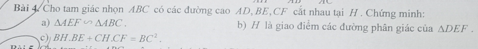 Cho tam giác nhọn ABC có các đường cao AD, BE, CF cắt nhau tại H. Chứng minh: 
a) △ AEF∽ △ ABC. b) H là giao điểm các đường phân giác của △ DEF. 
c) BH.BE+CH.CF=BC^2.