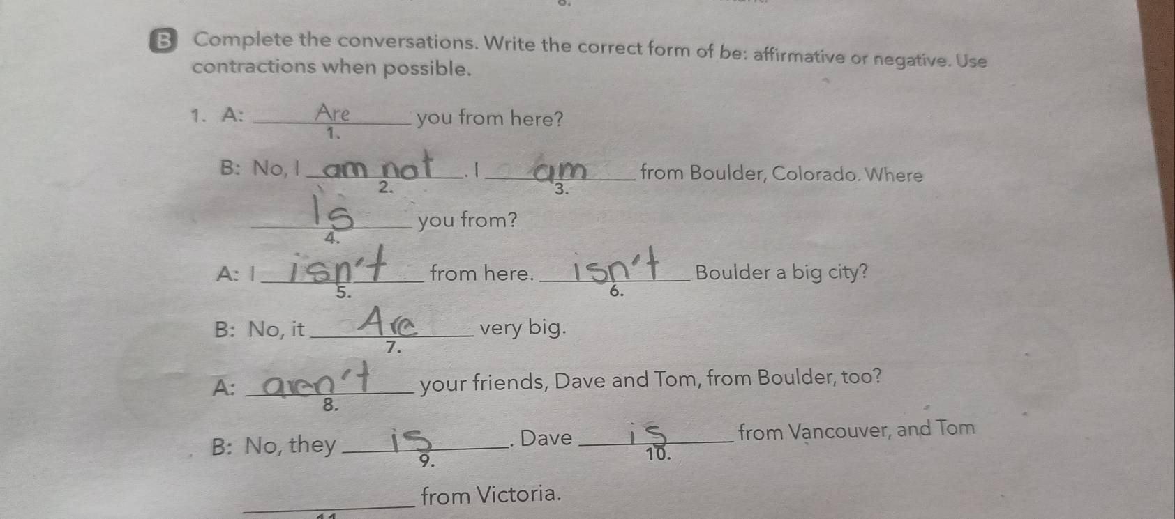 Complete the conversations. Write the correct form of be: affirmative or negative. Use 
contractions when possible. 
1. A: _you from here? 
1. 
B: No, I_ . 1 _from Boulder, Colorado. Where 
2. 
3. 
_you from? 
4 
A: | _from here. _Boulder a big city? 
5 
6. 
B: No, it _very big. 
7. 
A: _your friends, Dave and Tom, from Boulder, too? 
B: No, they _. Dave _from Vancouver, and Tom 
9. 
10. 
_ 
from Victoria.